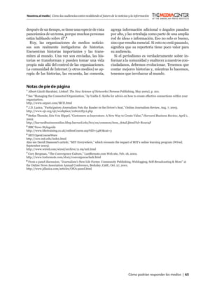 Nosotros, el medio | Cómo las audiencias están modelando el futuro de la noticias y la información



después de un tiempo, se tiene una especie de vista                agrega información adicional o ángulos pasados
panorámica de un tema, porque muchas personas                      por alto, y las retrabaja como parte de una amplia
están hablando sobre él”.8                                         red de ideas e información. Eso no solo es bueno,
  Hoy, las organizaciones de medios noticio-                       sino que resulta esencial. Si esto no está pasando,
sos son realmente instigadoras de historias.                       signiﬁca que su reportería tiene poco valor para
Encuentran historias importantes y las trans-                      su audiencia.
miten al mundo. Una vez son enviadas, las his-                       Si el periodismo es verdaderamente sobre in-
torias se transforman y pueden tomar una vida                      formar a la comunidad y enaltecer a nuestros con-
propia más allá del control de las organizaciones.                 ciudadanos, debemos evolucionar. Tenemos que
La comunidad de Internet (y otros medios) se ap-                   contar mejores historias y, mientras lo hacemos,
ropia de las historias, las recuenta, las comenta,                 tenemos que involucrar al mundo.


Notas de pie de página
1
    Albert-László Barabási, Linked: The New Science of Networks (Perseus Publishing, May 2002), p. 201.
2
 See “Managing the Connected Organization,” by Valdis E. Krebs for advice on how to create effective connections within your
organization.
http://www.orgnet.com/MCO.html
3
 J.D. Lasica, “Participatory Journalism Puts the Reader in the Driver’s Seat,” Online Journalism Review, Aug. 7, 2003.
http://www.ojr.org/ojr/workplace/1060218311.php
4
 Stefan Thomke, Eric Von Hippel, “Customers as Innovators: A New Way to Create Value,” Harvard Business Review, April 1,
2002.
http://harvardbusinessonline.hbsp.harvard.edu/b01/en/common/item_detail.jhtml?id=R0204F
5
  BBC News Styleguide
http://www.bbctraining.co.uk/onlineCourse.asp?tID=5487&cat=3
6
 MIT OpenCourseWare
http://ocw.mit.edu/index.html
Also see David Diamond’s article, “MIT Everywhere,” which recounts the impact of MIT’s online learning program (Wired,
September 2003).
http://www.wired.com/wired/archive/11.09/mit.html
7
 Cory Bergman, “The Convergence Culture,” LostRemote.com Web site, Feb. 18, 2002.
http://www.lostremote.com/story/convergenceclash.html
8
  From a panel discussion, “Journalism’s New Life Forms: Community Publishing, Weblogging, Self-Broadcasting & More” at
the Online News Association Annual Conference, Berkeley, Calif., Oct. 27, 2001.
http://www.jdlasica.com/articles/ONA-panel.html




                                                                                 Cómo podrían responder los medios | 65
 