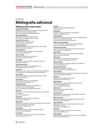 Nosotros, el medio | Cómo las audiencias están modelando el futuro de la noticias y la información




APÉNDICE

Bibliografía adicional
                                                                   Joichi Ito
Weblogs & sitios relacionados                                      Weblog by the CEO of Neoteny, a VC ﬁrm
Hypergene MediaBlog                                                http://joi.ito.com/
Weblog about participatory journalism by the authors of this
                                                                   MediaSavvy
paper, Shayne Bowman and Chris Willis
                                                                   Barry Parr’s analysis of media news and research
http://www.hypergene.net/blog/weblog.php
                                                                   http://www.mediasavvy.com/
New Media Musings
                                                                   E-Media Tidbits
Weblog of J.D. Lasica, senior editor for OJR
                                                                   Collaborative weblog by the Poynter Institute for Media Studies
http://www.newmediamusings.com/blog/
                                                                   about online media and journalism
Dan Gillmor’s eJournal                                             http://www.poynter.org/column.asp?id=31
Weblog of citizen journalism expert
                                                                   Online Community Report
http://dangillmor.typepad.com/
                                                                   Free e-mail newsletter about online group collaboration
Cyberjournalist.net                                                http://www.onlinecommunityreport.com/
Weblog by MSNBC.com technology editor Jonathan Dube
                                                                   Design for Community
http://www.cyberjournalist.net/
                                                                   Essays from Derek Powazek, author of book by same name
The Blog Herald                                                    http://designforcommunity.com/
Duncan Riley’s index of weblog news and resources
                                                                   I Want Media
http://www.blogherald.com/
                                                                   Media news, interviews and resources by Patrick Phillips.
Many-to-Many                                                       http://www.iwantmedia.com/
Collaborative weblog on social software
                                                                   Romenesko
http://www.corante.com/many/
                                                                   Poynter Institute weblog on the media industry
Clay Shirky                                                        http://www.poynter.org/column.asp?id=45
Essays about media, community, open source and more
                                                                   Adrian Holovaty
http://www.shirky.com/
                                                                   Weblog that focuses on design, usability of news Web sites.
Seb’s Open Research                                                http://www.holovaty.com/
Weblog on the evolution of knowledge sharing
                                                                   Steven Berlin Johnson
http://radio.weblogs.com/0110772/
                                                                   Weblog by the author of Emergence
PressThink                                                         http://stevenberlinjohnson.dreamhost.com/
Weblog by Jay Rosen, press critic and NYU journalism professor
                                                                   Mitch Ratcliffe
http://journalism.nyu.edu/pubzone/weblogs/pressthink/
                                                                   Journalist whose blog covers business, technology and investing
Jason Kottke                                                       http://www.ratcliffe.com/bizblog/
Weblog about Web technology, media and network science
                                                                   Jeff Jarvis
http://www.kottke.org/
                                                                   Weblog by the president of Advance.net
Susan Mernit                                                       http://www.buzzmachine.com/
Weblog about digital media and blogging
                                                                   Matt Haughey
http://susanmernit.blogspot.com/
                                                                   Weblog by the co-author of We Blog and creator of the
David Weinberger                                                   community weblog MetaFilter
Weblog by author of Small Pieces Loosely Joined;                   http://a.wholelottanothing.org/
co-author of The Cluetrain Manifesto
                                                                   Marc Canter
http://www.hyperorg.com/blogger/index.html
                                                                   Weblog by the founder of MacroMind
Doc Searls                                                         http://marc.blogs.it/
Weblog by co-author of The Cluetrain Manifesto; senior editor of
                                                                   Common Craft
Linux Journal
                                                                   Weblog about innovative uses of social software in business
http://doc.weblogs.com/
                                                                   http://www.commoncraft.com/
Dave Winer
                                                                   Micro Persuasion
Weblog by the creator of UserLand Software
                                                                   Weblog by Steve Rubel on participatory journalism and PR
http://www.scripting.com/
                                                                   http://steverubel.typepad.com/
Nick Denton
                                                                   Simon Waldman
Weblog by the founder of Gawker and Gizmodo and former chief
                                                                   Weblog by the Director of Digital Publishing for Guardian
executive of Moreover Technologies
                                                                   Newspapers in London
http://www.nickdenton.org/
                                                                   http://www.simonwaldman.net/
Unmediated
                                                                   MetaFilter
Weblog about the tools that decentralize the media
                                                                   Community weblog, with topics that run the gamut
http://www.unmediated.org/
                                                                   http://www.metaﬁlter.com/
Contentious
                                                                   RConversation
Amy Gahran on how we communicate in the online age
                                                                   Weblog by Rebecca MacKinnon, aTV reporter-turned-blogger
http://blog.contentious.com/
                                                                   http://rconversation.blogs.com/



66 | Apéndice
 