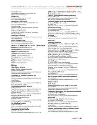 Nosotros, el medio | Cómo las audiencias están modelando el futuro de la noticias y la información



Creative Commons                                                   COMUNIDAD ONLINE-COMUNIDAD EN LÍNEA
Released a set of copyright licenses free for use                  Design for Community:
http://creativecommons.org/                                        The Art of Connecting Real People in Virtual Places
First Monday                                                       by Derek M. Powazek
Peer-reviewed journal on the Internet                              http://www.amazon.com/exec/obidos/ASIN/0735710759/
http://www.ﬁrstmonday.org/                                         Web site: http://designforcommunity.com/
Pew Internet & American Life                                       Community Building on the Web: Secret Strategies
Research and reports on the impact of the Internet                 for Successful Online Communities
http://www.pewinternet.org/                                        by Amy Jo Kim
Journalism.org                                                     http://www.amazon.com/exec/obidos/ASIN/0735710759/
Research, resources and ideas to improve journalism                The Virtual Community:
http://www.journalism.org/                                         Homesteading on the Electronic Frontier
Online Journalism Review                                           by Howard Rheingold
Articles on new media by a staff at USC Annenberg                  http://www.amazon.com/exec/obidos/ASIN/0060976411/
http://www.ojr.org/                                                Online Communities: Designing Usability and Supporting
Online News Association                                            Sociability
5-year-old organization devoted to enhancing online news           by Jennifer Preece
http://journalists.org                                             http://www.amazon.com/exec/obidos/ASIN/047180599/
Instant Messaging Planet                                           WEBLOGS
News and research on instant messaging
                                                                   The Weblog Handbook:
http://www.instantmessagingplanet.com/
                                                                   Practical Advice on Creating and Maintaining Your Blog
ÍNDICES DE WEBLOGS, RECURSOS Y BÚSQUEDA                            by Rebecca Blood
                                                                   http://www.amazon.com/exec/obidos/ASIN/073820756X/
Blogdex: http://blogdex.media.mit.edu/                             Author weblog: http://www.rebeccablood.net/
Daypop Top 40: http://www.daypop.com/top/                          We’ve Got Blog: How Weblogs Are Changing Our Culture
Popdex: http://www.popdex.com/                                     by Editors of Perseus Publishing, Rebecca Blood
Technorati: http://www.technorati.com/                             http://www.amazon.com/exec/obidos/ASIN/0738207411/
Waypath: http://www.waypath.com/                                   We Blog: Publishing Online with Weblogs
                                                                   by Paul Bausch, Meg Hourihan, Matt Haughey
Photoblogs: http://www.photoblogs.org/                             http://www.amazon.com/exec/obidos/ASIN/0764549626/
Blogwise: http://www.blogwise.com/                                 Weblog: http://www.blogroots.com/
BlogStreet: http://www.blogstreet.com/                             Essential Blogging
Organica: http://organica.us/                                      by Shelley Powers (Editor), et al (Paperback)
                                                                   http://www.amazon.com/exec/obidos/ASIN/0596003889/
Libros                                                             Author weblog: http://weblog.burningbird.net/
TEORÍA DE REDES                                                    Blogging: Genius Strategies for Instant Web Content
                                                                   by Biz Stone
Linked: The New Science of Networks
                                                                   http://www.amazon.com/exec/obidos/ASIN/0735712999/
by Albert-László Barabási
http://www.amazon.com/exec/obidos/ASIN/0738206679/                 Running Weblogs With Slash
Author site: http://www.nd.edu/~alb/                               by Chromatic, et al
                                                                   http://www.amazon.com/exec/obidos/ASIN/0596001002/
Six Degrees: The Science of a Connected Age
by Duncan J. Watts                                                 Blog On: Building Online Communities With Weblogs
http://www.amazon.com/exec/obidos/ASIN/0393041425/                 by Todd Stauffer
                                                                   http://www.amazon.com/exec/obidos/ASIN/0072227125/
Small Worlds
by Duncan J. Watts                                                 PERIODISMO
http://www.amazon.com/exec/obidos/ASIN/0691005419/
                                                                   We the Media:
Nexus: Small Worlds and the                                        Grassroots Journalism, By the People, For the People
Groundbreaking Science of Networks                                 by Dan Gillmor
by Mark Buchanan                                                   http://www.amazon.com/exec/obidos/ASIN/0596007337/
http://www.amazon.com/exec/obidos/ASIN/0393041530/                 Weblog: http://wethemedia.oreilly.com/
Sync: The Emerging Science of Spontaneous Order                    The Elements of Journalism: What Newspeople Should Know
by Steven Strogatz                                                 and the Public Should Expect
http://www.amazon.com/exec/obidos/ASIN/0786868449/                 by Bill Kovach and Tom Rosensteil
Emergence: The Connected Lives of                                  http://www.amazon.com/exec/obidos/ASIN/0609806912/
Ants, Brains, Cities, and Software                                 Warp Speed:
by Steven Johnson                                                  America in the Age of the Mixed Media Culture
http://www.amazon.com/exec/obidos/ASIN/068486875X/                 by Bill Kovach, Tom Rosenstiel
The Tipping Point: How Little Things                               http://www.amazon.com/exec/obidos/ASIN/0870784374/
Can Make a Big Difference                                          News Values: Ideas for an Information Age
by Malcolm Gladwell                                                by Jack Fuller
http://www.amazon.com/exec/obidos/ASIN/0316346624/                 http://www.amazon.com/exec/obidos/ASIN/0226268802/
The Emergence of Everything:                                       The News About the News: American Journalism in Peril
How the World Became Complex                                       by Leonard Downie Jr., Robert G. Kaiser
by Harold J. Morowitz                                              http://www.amazon.com/exec/obidos/ASIN/0375714154/
http://www.amazon.com/exec/obidos/ASIN/019513513X/



                                                                                                             Apéndice | 67
 