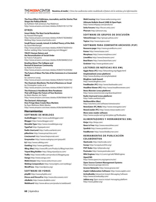 Nosotros, el medio | Cómo las audiencias están modelando el futuro de la noticias y la información



The Press Effect: Politicians, Journalists, and the Stories That    WebCrossing: http://www.webcrossing.com/
Shape the Political World                                           Ultimate Bulletin Board (UBB) & OpenTopic
by Kathleen Hall Jamieson, Paul Waldman                             http://www.infopop.com/products/
http://www.amazon.com/exec/obidos/ASIN/0195152778/
                                                                    Snitz Forums: http://forum.snitz.com/
OT RO S                                                             Phorum: http://phorum.org
Smart Mobs: The Next Social Revolution
by Howard Rheingold                                                 SOFT WARE DE GRUPOS DE DISCUSIÓN
http://www.amazon.com/exec/obidos/ASIN/0738206083/                  Yahoo!Groups: http://groups.yahoo.com/
Weblog: http://www.smartmobs.com/                                   Topica: http://www.topica.com/
Small Pieces Loosely Joined: A Uniﬁed Theory of the Web
by David Weinberger                                                 SOFT WARE PARA COMPARTIR ARCHIVOS (P2P)
http://www.amazon.com/exec/obidos/ASIN/0738205435/                  Resource page: http://www.gnutelliums.com/
Author weblog: http://www.hyperorg.com/blogger/
                                                                    Kazaa: http://www.kazaa.com/
TRUST: Human Nature and
                                                                    Morpheus: http://www.morpheus.com/
the Reconstitution of Social Order
by Francis Fukuyama                                                 LimeWire: http://www.limewire.com/
http://www.amazon.com/exec/obidos/ASIN/0684825252/                  BearShare: http://www.bearshare.com/
Bowling Alone: The Collapse and                                     Grokster: http://www.grokster.com/
Revival of American Community
by Robert D. Putnam                                                 LECTORES DE NOTICIAS RSS XML
http://www.amazon.com/exec/obidos/ASIN/0743203046/                  Aggie News (PC): http://bitworking.org/Aggie.html
The Future of Ideas: The Fate of the Commons in a Connected         AmphetaDesk (cross-platform)
World                                                               http://www.disobey.com/amphetadesk/
by Lawrence Lessig
http://www.amazon.com/exec/obidos/ASIN/0375505784/                  Bloglines (web-based)
                                                                    http://www.bloglines.com/
The Cluetrain Manifesto: The End of Business as Usual
by Christopher Locke, et al                                         FeedReader (PC): http://www.feedreader.com/
http://www.amazon.com/exec/obidos/ASIN/0738204315/                  Headline Viewer (PC): http://www.headlineviewer.com/
The Visionary’s Handbook: Nine Paradoxes                            News Monster (cross-platform)
That will Shape the Future of Your Business                         http://www.newsmonster.org/download.html
by Watts Wacker, Jim Taylor                                         Radio UserLand (cross-platform)
http://www.amazon.com/exec/obidos/ASIN/0066619874/                  http://radio.userland.com/
The Deviant’s Advantage:                                            NetNewsWire (Mac)
How Fringe Ideas Create Mass Markets                                http://ranchero.com/software/netnewswire/
by Ryan Mathews, Watts Wacker
http://www.amazon.com/exec/obidos/ASIN/0609609580/                  NewsGator (PC, Web): http://www.newsgator.com/
                                                                    NewzCrawler (PC): http://www.newzcrawler.com/
Herramientas                                                        More news reader software
S O F T WA R E D E W E B LO G S                                     http://www.ourpla.net/cgi-bin/pikie.cgi?RssReaders
AudioBlogger: http://www.audioblogger.com/
                                                                    ALIMENTADORES Y HERR AMIENTAS XML
Blogger: http://www.blogger.com/
                                                                    Kinja: http://kinja.com/
Movable Type: http://www.movabletype.org/
                                                                    News Is Free: http://www.newsisfree.com/
TypePad: http://typepad.com/
                                                                    Syndic8: http://www.syndic8.com/
Radio UserLand: http://radio.userland.com/
                                                                    FeedBurner: http://www.feedburner.com/
pMachine: http://www.pmachine.com/
LiveJournal: http://www.livejournal.com/                            HERR AMIENTAS DE PUBLIC ACIÓN
Greymatter: http://www.noahgrey.com/greysoft/                       COL ABOR ATIVA
b2: http://www.cafelog.com/                                         Slashcode: http://slashcode.com/
Geeklog: http://www.geeklog.net/                                    Scoop: http://scoop.kuro5hin.org/
iBlog (Mac): http://www.liﬂi.com/Products/iBlog/main.htm            PHP-Nuke: http://phpnuke.org/
Tripod Blog Builder: http://blog.tripod.lycos.com/                  Postnuke: http://www.postnuke.com/
Trellix: http://www.trellix.com/products/blogging.asp               Wiki Engines: http://c2.com/cgi/wiki?WikiEngines
Xanga: http://www.xanga.com/                                        OpenCMS
                                                                    http://www.opencms.org/opencms/en/
WebCrimson: http://www.webcrimson.com/
                                                                    Open Source Content Management Systems
Weblog Compendium: http://www.lights.com/weblogs/                   http://www.la-grange.net/cms
WordPress: http://wordpress.org/                                    Groove Networks: http://www.groove.net/
S O F T WA R E D E F O RO S                                         Zaplet Collaboration Software: http://www.zaplet.com/
phpBB: http://www.phpbb.com/                                        ActiveBuddy: Interactive Instant Messaging Software
Discus and DiscusPro: http://www.discusware.com/                    http://www.activebuddy.com/
vBulletin: http://www.vbulletin.com/                                Jabber.org: Open source instant messaging platform
                                                                    http://www.jabber.org/
WebBoard: http://www.akiva.com/products/webboard/


68 | Apéndice
 