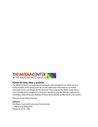 Puntos de vista, ideas y acciones
The Media Center es una organización educativa y de investigación sin ánimo de lucro,
comprometida con la construcción de una sociedad mejor informada en un mundo
conectado. Como una división de The American Press Institute, The Media Center lleva a
cabo investigaciones, programas y simposios educativos, y facilita diálogos y planeación
estratégica sobre temas que modelan el futuro de las noticias, la información y los medios.
Para más: www.mediacenter.org.
Jefaturas
The Media Center at the American Press Institute
11690 Sunrise Valley Drive
Reston, Va. 20191-1498
 