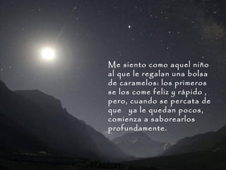 Me siento como aquel niño
al que le regalan una bolsa
de caramelos: los primeros
se los come feliz y rápido ,
pero, cuando se percata de
que ya le quedan pocos,
comienza a saborearlos
profundamente.

 