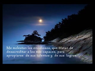Me molestan los envidiosos, que tratan de
desacreditar a los más capaces, para
apropiarse de sus talentos y de sus logros.

 