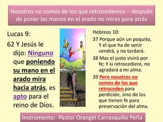 Nosotros no somos de los que retrocedemos – después
de poner las manos en el arado no mires para atrás
Lucas 9:
62 Y Jesús le
dijo: Ninguno
que poniendo
su mano en el
arado mira
hacia atrás, es
apto para el
reino de Dios.
Hebreos 10:
37 Porque aún un poquito,
Y el que ha de venir
vendrá, y no tardará.
38 Mas el justo vivirá por
fe; Y si retrocediere, no
agradará a mi alma.
39 Pero nosotros no
somos de los que
retroceden para
perdición, sino de los
que tienen fe para
preservación del alma.
Instrumento: Pastor Orangel Carrasquillo Peña
 