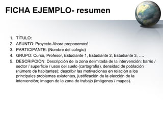 FICHA EJEMPLO (cont.- guion
documento escrito )
6. RESULTADOS de la de la investigación llevada a cabo: Cuantitativos y
cualitativos (cuestionarios, bibliografía, entrevistas, gráficos,…).
7. PROPUESTA DE RESOLUCIÓN: Según los estudiantes y los profesores, qué
es necesario hacer para resolver el problema existente, o, al menos,
minimizarlo.
8. FOTOS DE VISITAS DE CAMPO: Es necesario hacer el registro de las visitas
de campo para mostrar el progreso del trabajo, e incluso para identificar los
puntos sensibles para las intervenciones potenciales.
9. REFERENCIAS BIBLIOGRÁFICAS: Un punto muy importante del trabajo es
la recopilación de las fuentes de información utilizadas: sitios web, libros,
fotografías,...
 