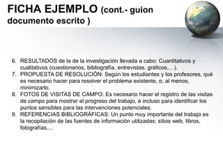 Paso 5: Salida de campo
• Sobre la “delimitación” que los propios alumnos han hecho del área de
trabajo, se realizará una salida con los grupos de trabajo en la que se
recojan evidencias de los temas de trabajo identificados en el aula, entre las
que se incluyen: Documentación gráfica (fotografías), Opinión pública
(encuestas), Documentación audiovisual (vídeos), Otros.
• Para lo anterior se diseñará previamente el itinerario, temporalización y
tareas concretas a realizar.
• En cuanto a los recursos humanos necesarios, se ajustará a las
necesidades propias el grupo.
• Los estudiantes también pueden recopilar información de los padres, otros
miembros de la familia y vecinos. Es útil y es también una manera de
movilizar a los diversos agentes sociales para el desarrollo del proyecto.
FASE II: Trabajo de campo y
Edición de documentos
 