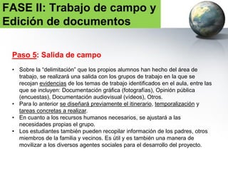 FASE II: Trabajo de campo y
Edición de documentos
Paso 6: Consenso sobre los problemas e Identificación
justificada de los mismos.
• Los alumnos trabajarán en el aula en grupos de trabajo.
• TAREA 3: Elaboración de documento escrito (V. GUIÓN MODELO)
• Número de páginas orientativo: 3.
• TAREA 4: Elaboración de presentación oral (formatos Power Point, Prezi,
video)
• Número de diapositivas orientativo: 30.
 