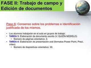 Paso 7: Propuesta definitiva por grupo
• Edición final del documento.
• TAREA 5: envío de la propuesta. Fecha: 3 de febrero de 2017.
• TAREA 6: presentación de las propuestas seleccionadas. Fecha: 7 de
febrero de 2017.
• Tiempo de la presentación oral: 15 minutos.
FASE II: Trabajo de campo y
Edición de documentos
 