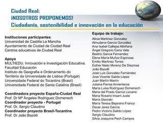 PARTICIPANTES I CONCURSO: ¡NOSOTROS
PROPONEMOS! (CIUDAD REAL). CIUDADANÍA,
SOSTENIBILIDAD E INNOVACIÓN EN LA EDUCACIÓN
CENTRO Y NOMBRE DEL COORDINADOR
DEL PROYECTO
PROFESOR CURSO Y Nº ESTUDIANTES O
GRUPOS (3-4 alumnos/grupo)
PROFESOR TUTOR-
CENTRO
1 CP.FERROVIARIO (directora Mª José López)
Fco. Javier Camargo Sánchez
<13004444.cp@edu.jccm.es>
SEVERIANO GONZÁLEZ LEÓN 5º Primaria (29 alumnos) Juliana Parras
Fco. JAVIER CAMARGO SÁNCHEZ 5º Primaria (30 alumnos)
2 CEIP PIO XII
Raquel Sánchez Arias
<13001170.cp@edu.jccm.es>
Raquel Sánchez Arias
13001170.cp@edu.jccm.es
5º y 6º Mayte Bejarano
3º y 4º
3 CEIP CRISTÓBAL COLÓN
Antonia Navas Martínez y Alfredo Rodado
Sánchez
<13004651.cp@edu.jccm.es>
Antonia Navas Martínez 6º Ed. Primaria Elena Mª Muñoz
Alfredo Rodado Sánchez 5º Ed. Primaria
Jesús Avilés González 4º Ed. Primaria
4 CP CARLOS VÁZQUEZ
PILAR HERRERA CARRETERO y PALOMA
LAGUNA MATUTE
<luiscanoypilar@gmail.com> y
ascen3p@gmail.com>
PALOMA
ascen3p@gmail.com
3º Ed. Primaria (22
estudiantes)
Óscar Jerez
PILAR
luiscanoypilar@gmail.com
5º Ed. Primaria (24
estudiantes)
1 IES HERNÁN PÉREZ DEL PULGAR Mª Luisa Vázquez
<luisavazquezsanchez@hotmail.com>
Sin especificar en el email
ESO
José Vicente
2 SAN JOSÉ
Nuria García
<nuria.cayuela79@gmail.com>
Nuria García
nuria.cayuela79@gmail.com
3ºESO A (18 estudiantes) Beatriz Garcia
Esther Miguel
esther@csanjose.org
3º ESOD (25 estudiantes)
3 COLEGIO NTRA. SRA. DEL PRADO
Ángel Rivero
<a.rivero@marianistas-cr.org>
JOSE LUIS GONZÁLEZ 3º ESO (3-4 grupos) Esther Nieto
 
