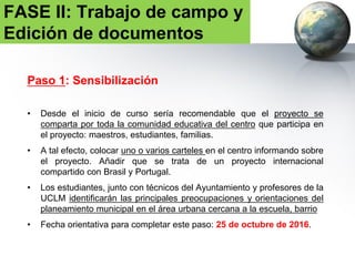 Paso 2: Asamblea en el aula con los estudiantes
• Trabajo con los alumnos en el aula: explicación en detalle del proyecto y
lluvia de ideas a partir del paso anterior.
• Hacer hincapié en la idea de que ellos y ellas son parte del proyecto con
los colegas de otros países.
FASE II: Trabajo de campo y
Edición de documentos
 