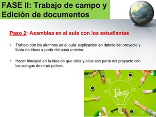 Paso 3: Formación de Grupos en el aula
• Los grupos serán de 4-5 personas. Respetando la dinámica habitual de las
aulas.
• TAREA 1: subir a la PLATAFORMA la formación de los grupos y tarea de
investigación.
• TAREA 2: subir a la PLATAFORMA la fotografía de los participantes en el
proyecto.
Este paso ayuda a la toma de
conciencia de que participan en
el proyecto y refuerza la auto-
estimulación .
FASE II: Trabajo de campo y
Edición de documentos
 