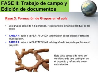 Paso 4: Trabajo en el aula
• Este paso incluye identificar hasta donde llega el área de actuación del
proyecto en cada aula. Es decir, se trata de un “delimitación” que los propios
alumnos harán del área de trabajo.
• Para ello, utilizarán las TIC, fuentes de información bibliográfica,
cartográfica, noticias del barrio, identificando problemas del entorno, …
• TAREA 3: subir a la PLATAFORMA la ficha que incluya la propuesta de
investigación realizada y las dificultades encontradas – RESÚMENES. La
fecha tope será el 25 de noviembre de 2016. (V.FICHA resumen )
FASE II: Trabajo de campo y
Edición de documentos
 