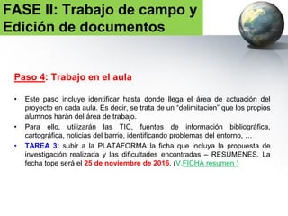 Paso 4:
Posibles temas de trabajo:
FASE II: Trabajo de campo y
Edición de documentos
Transporte urbano Plantación y conservación de las áreas verdes
Recogida y tratamiento de
residuos
Contaminación del agua y del aire
Vías ciclistas Comercio y servicios
Mejora de plazas y jardines Accesibilidad (usuarios con movilidad de sillas
de ruedas, personas mayores,…)
Seguridad Iluminación pública
Pavimentación Fiestas locales
Recuperación de espacios
abandonados
Utilización de espacios vacíos
 