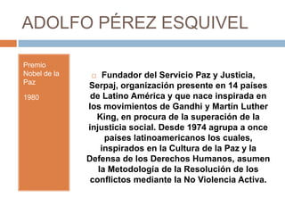 ADOLFO PÉREZ ESQUIVEL

Premio
Nobel de la       Fundador del Servicio Paz y Justicia,
Paz
              Serpaj, organización presente en 14 países
1980           de Latino América y que nace inspirada en
              los movimientos de Gandhi y Martín Luther
                King, en procura de la superación de la
              injusticia social. Desde 1974 agrupa a once
                   países latinoamericanos los cuales,
                  inspirados en la Cultura de la Paz y la
              Defensa de los Derechos Humanos, asumen
                 la Metodología de la Resolución de los
               conflictos mediante la No Violencia Activa.
 