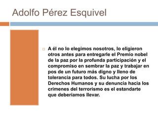 Adolfo Pérez Esquivel


         A él no lo elegimos nosotros, lo eligieron
          otros antes para entregarle el Premio nobel
          de la paz por la profunda participación y el
          compromiso en sembrar la paz y trabajar en
          pos de un futuro más digno y lleno de
          tolerancia para todos. Su lucha por los
          Derechos Humanos y su denuncia hacia los
          crímenes del terrorismo es el estandarte
          que deberíamos llevar.
 