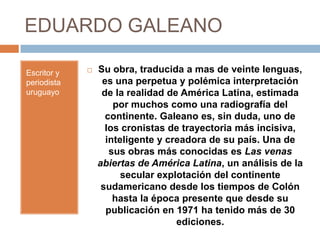 EDUARDO GALEANO

Escritor y      Su obra, traducida a mas de veinte lenguas,
periodista        es una perpetua y polémica interpretación
uruguayo          de la realidad de América Latina, estimada
                     por muchos como una radiografía del
                   continente. Galeano es, sin duda, uno de
                   los cronistas de trayectoria más incisiva,
                   inteligente y creadora de su país. Una de
                    sus obras más conocidas es Las venas
                 abiertas de América Latina, un análisis de la
                       secular explotación del continente
                  sudamericano desde los tiempos de Colón
                     hasta la época presente que desde su
                   publicación en 1971 ha tenido más de 30
                                   ediciones.
 