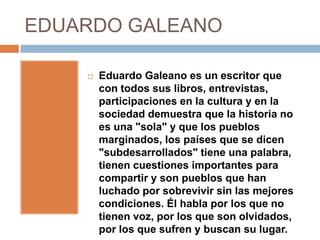 EDUARDO GALEANO

       Eduardo Galeano es un escritor que
        con todos sus libros, entrevistas,
        participaciones en la cultura y en la
        sociedad demuestra que la historia no
        es una "sola" y que los pueblos
        marginados, los países que se dicen
        "subdesarrollados" tiene una palabra,
        tienen cuestiones importantes para
        compartir y son pueblos que han
        luchado por sobrevivir sin las mejores
        condiciones. Él habla por los que no
        tienen voz, por los que son olvidados,
        por los que sufren y buscan su lugar.
 
