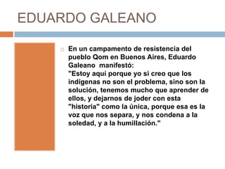 EDUARDO GALEANO

       En un campamento de resistencia del
        pueblo Qom en Buenos Aires, Eduardo
        Galeano manifestó:
        "Estoy aquí porque yo si creo que los
        indígenas no son el problema, sino son la
        solución, tenemos mucho que aprender de
        ellos, y dejarnos de joder con esta
        "historia" como la única, porque esa es la
        voz que nos separa, y nos condena a la
        soledad, y a la humillación."
 