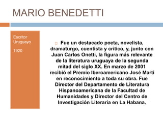MARIO BENEDETTI

Escritor
Uruguayo       Fue un destacado poeta, novelista,
1920       dramaturgo, cuentista y crítico, y, junto con
            Juan Carlos Onetti, la figura más relevante
              de la literatura uruguaya de la segunda
               mitad del siglo XX. En marzo de 2001
           recibió el Premio Iberoamericano José Martí
              en reconocimiento a toda su obra. Fue
             Director del Departamento de Literatura
                Hispanoamericana de la Facultad de
              Humanidades y Director del Centro de
               Investigación Literaria en La Habana.
 