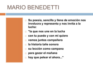 MARIO BENEDETTI

        Su poesía, sencilla y llena de emoción nos
         involucra y representa y nos invita a la
         lucha:
        "la que nos une en la lucha
        con tu puedo y con mi quiero
        vamos juntos compañero
        la historia tañe sonora
        su lección como campana
        para gozar el mañana
        hay que pelear el ahora..."
 