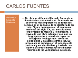 CARLOS FUENTES

Narrador y        Su obra se sitúa en el llamado boom de la
Ensayista         literatura hispanoamericana. Es uno de los
Mexicano            escritores más importantes de todos los
                 tiempos en el conjunto de la literatura de su
                     país. Figura dominante en el panorama
                     nacional del siglo XX, por su cuidadosa
                     exploración de México y lo mexicano, a
                    través de una obra extensa y que usa un
                       lenguaje audaz y novedoso capaz de
                         incorporar neologismos, crudezas
                      coloquiales y palabras extranjeras. Su
                   propuesta se sumerge en el inconsciente
                    personal y en el colectivo, y traslada con
                    vigor a las letras mexicanas los mejores
                     recursos de las vanguardias europeas.
 