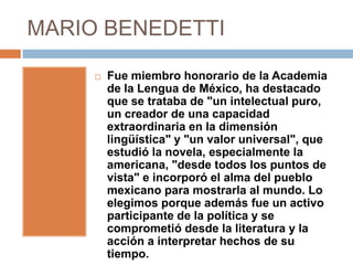 MARIO BENEDETTI

        Fue miembro honorario de la Academia
         de la Lengua de México, ha destacado
         que se trataba de "un intelectual puro,
         un creador de una capacidad
         extraordinaria en la dimensión
         lingüística" y "un valor universal", que
         estudió la novela, especialmente la
         americana, "desde todos los puntos de
         vista" e incorporó el alma del pueblo
         mexicano para mostrarla al mundo. Lo
         elegimos porque además fue un activo
         participante de la política y se
         comprometió desde la literatura y la
         acción a interpretar hechos de su
         tiempo.
 