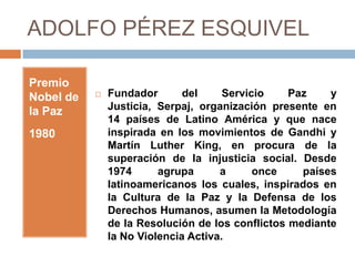 ADOLFO PÉREZ ESQUIVEL

Premio
Nobel de      Fundador       del     Servicio    Paz    y
la Paz         Justicia, Serpaj, organización presente en
               14 países de Latino América y que nace
1980           inspirada en los movimientos de Gandhi y
               Martín Luther King, en procura de la
               superación de la injusticia social. Desde
               1974      agrupa      a      once    países
               latinoamericanos los cuales, inspirados en
               la Cultura de la Paz y la Defensa de los
               Derechos Humanos, asumen la Metodología
               de la Resolución de los conflictos mediante
               la No Violencia Activa.
 