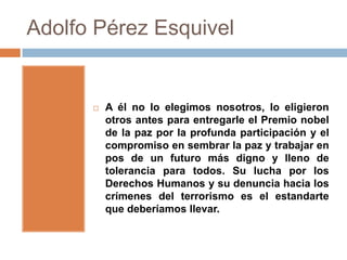 Adolfo Pérez Esquivel


         A él no lo elegimos nosotros, lo eligieron
          otros antes para entregarle el Premio nobel
          de la paz por la profunda participación y el
          compromiso en sembrar la paz y trabajar en
          pos de un futuro más digno y lleno de
          tolerancia para todos. Su lucha por los
          Derechos Humanos y su denuncia hacia los
          crímenes del terrorismo es el estandarte
          que deberíamos llevar.
 