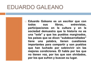 EDUARDO GALEANO

       Eduardo Galeano es un escritor que con
        todos       sus      libros,    entrevistas,
        participaciones en la cultura y en la
        sociedad demuestra que la historia no es
        una "sola" y que los pueblos marginados,
        los países que se dicen "subdesarrollados"
        tiene una palabra, tienen cuestiones
        importantes para compartir y son pueblos
        que han luchado por sobrevivir sin las
        mejores condiciones. Él habla por los que
        no tienen voz, por los que son olvidados,
        por los que sufren y buscan su lugar.
 