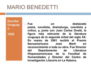 MARIO BENEDETTI

Escritor
Uruguay       Fue                un             destacado
o              poeta, novelista, dramaturgo, cuentista y
               crítico, y, junto con Juan Carlos Onetti, la
1920           figura más relevante de la literatura
               uruguaya de la segunda mitad del siglo XX.
               En marzo de 2001 recibió el Premio
               Iberoamericano        José      Martí      en
               reconocimiento a toda su obra. Fue Director
               del      Departamento       de     Literatura
               Hispanoamericana de la Facultad de
               Humanidades y Director del Centro de
               Investigación Literaria en La Habana.
 
