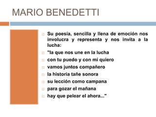 MARIO BENEDETTI

        Su poesía, sencilla y llena de emoción nos
         involucra y representa y nos invita a la
         lucha:
        "la que nos une en la lucha
        con tu puedo y con mi quiero
        vamos juntos compañero
        la historia tañe sonora
        su lección como campana
        para gozar el mañana
        hay que pelear el ahora..."
 