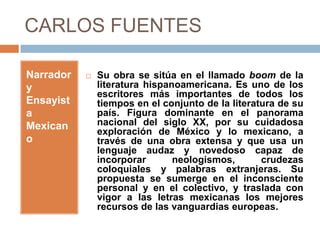 CARLOS FUENTES

Narrador      Su obra se sitúa en el llamado boom de la
y              literatura hispanoamericana. Es uno de los
               escritores más importantes de todos los
Ensayist       tiempos en el conjunto de la literatura de su
a              país. Figura dominante en el panorama
Mexican        nacional del siglo XX, por su cuidadosa
               exploración de México y lo mexicano, a
o              través de una obra extensa y que usa un
               lenguaje audaz y novedoso capaz de
               incorporar       neologismos,       crudezas
               coloquiales y palabras extranjeras. Su
               propuesta se sumerge en el inconsciente
               personal y en el colectivo, y traslada con
               vigor a las letras mexicanas los mejores
               recursos de las vanguardias europeas.
 