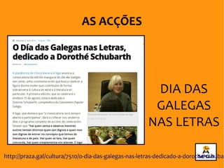 DIA DAS
GALEGAS
NAS LETRAS
AS ACÇÕES
http://praza.gal/cultura/7510/o-dia-das-galegas-nas-letras-dedicado-a-dorothe-schubar