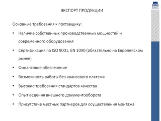 ЭКСПОРТ ПРОДУКЦИИ
Основные требования к поставщику:
• Наличие собственных производственных мощностей и
современного оборудования
• Сертификация по ISO 9001, EN 1090 (обязательно на Европейском
рынке)
• Финансовое обеспечение
• Возможность работы без авансового платежа
• Высокие требования стандартов качества
• Опыт ведения внешнего документооборота
• Присутствие местных партнеров для осуществления монтажа
 