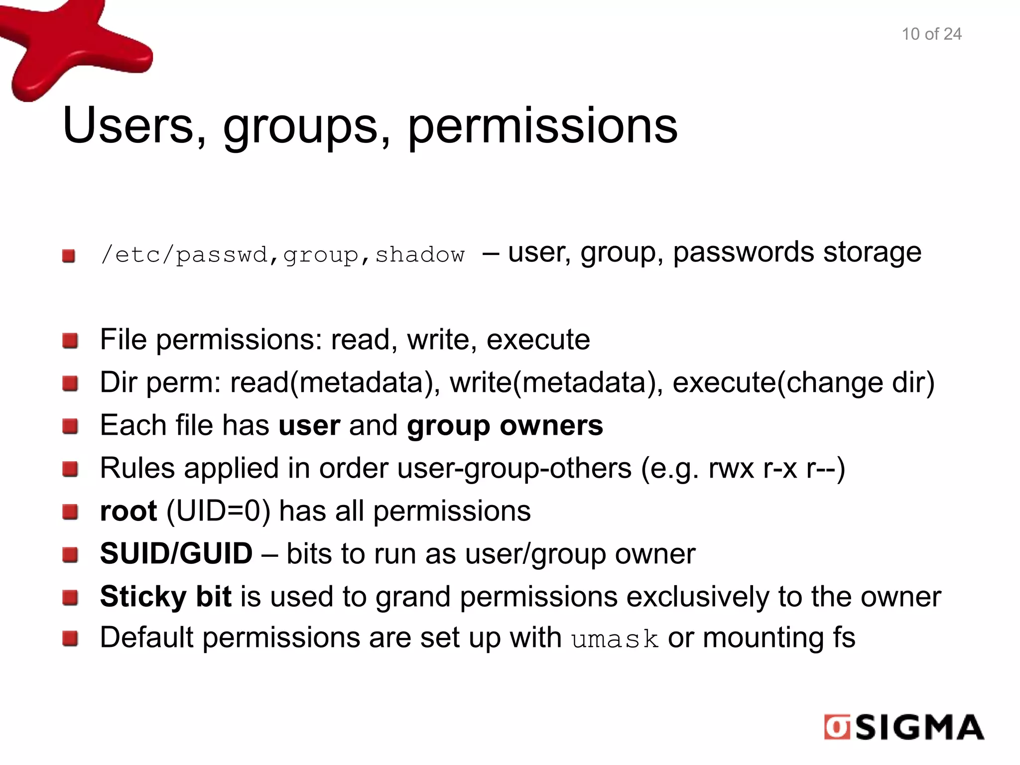 Users, groups, permissions 
10 of 24 
/etc/passwd,group,shadow – user, group, passwords storage 
File permissions: read, write, execute 
Dir perm: read(metadata), write(metadata), execute(change dir) 
Each file has user and group owners 
Rules applied in order user-group-others (e.g. rwx r-x r--) 
root (UID=0) has all permissions 
SUID/GUID – bits to run as user/group owner 
Sticky bit is used to grand permissions exclusively to the owner 
Default permissions are set up with umask or mounting fs 
 