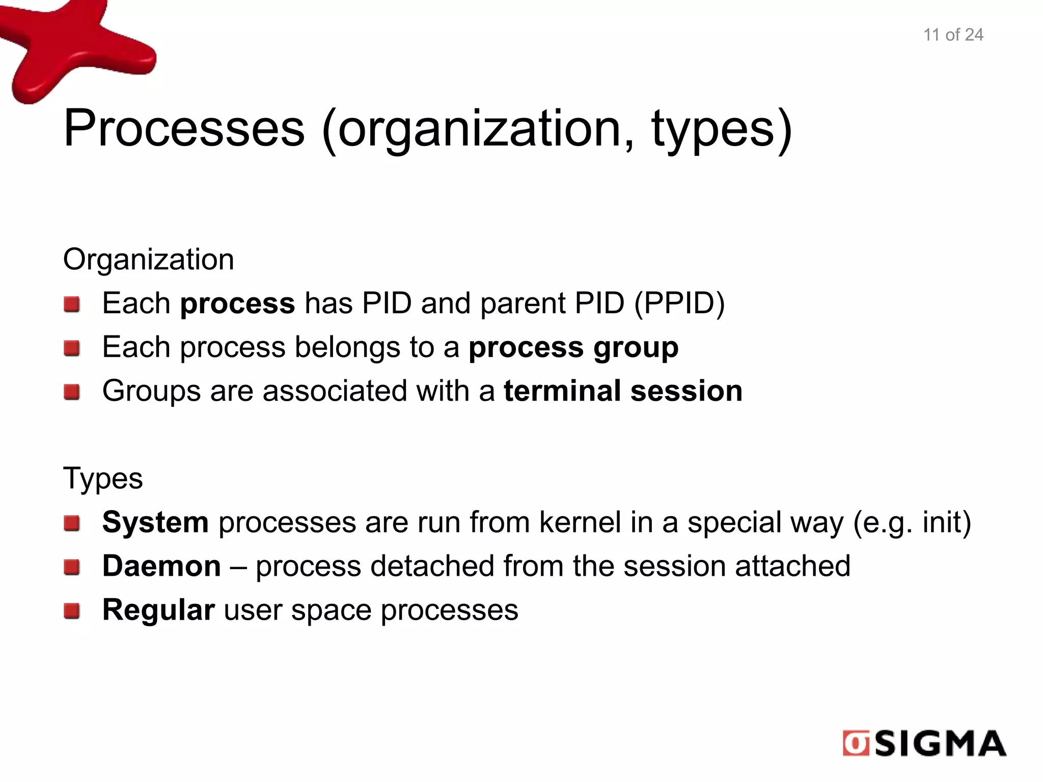Processes (organization, types) 
Organization 
Each process has PID and parent PID (PPID) 
Each process belongs to a process group 
Groups are associated with a terminal session 
Types 
11 of 24 
System processes are run from kernel in a special way (e.g. init) 
Daemon – process detached from the session attached 
Regular user space processes 
 