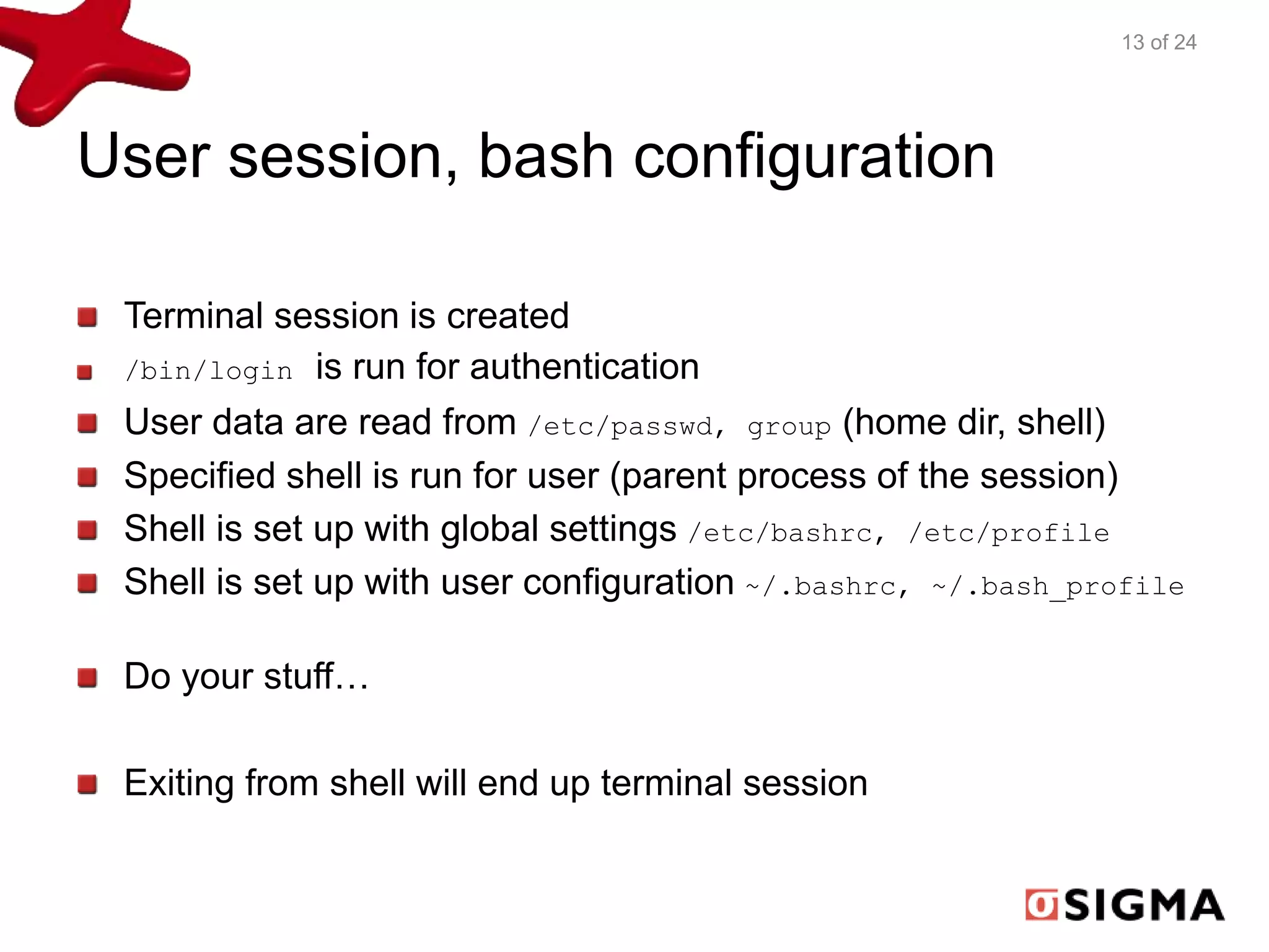 User session, bash configuration 
Terminal session is created 
/bin/login is run for authentication 
User data are read from /etc/passwd, group (home dir, shell) 
Specified shell is run for user (parent process of the session) 
Shell is set up with global settings /etc/bashrc, /etc/profile 
Shell is set up with user configuration ~/.bashrc, ~/.bash_profile 
Do your stuff… 
Exiting from shell will end up terminal session 
13 of 24 
 