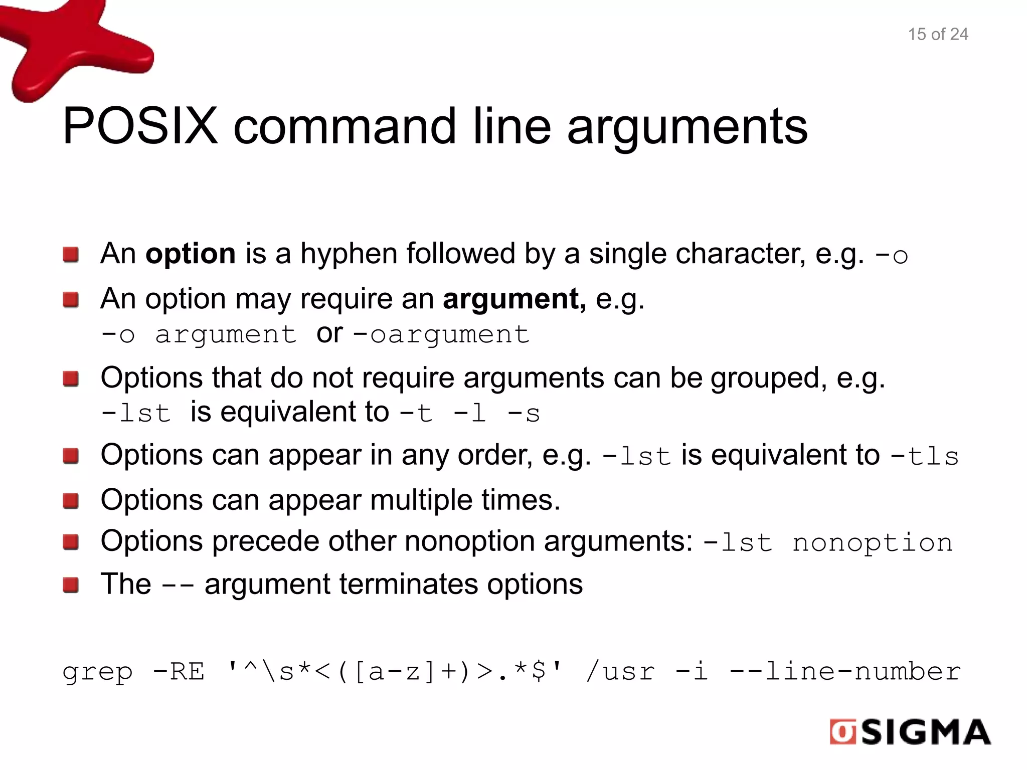 POSIX command line arguments 
15 of 24 
An option is a hyphen followed by a single character, e.g. -o 
An option may require an argument, e.g. 
-o argument or -oargument 
Options that do not require arguments can be grouped, e.g. 
-lst is equivalent to -t -l -s 
Options can appear in any order, e.g. -lst is equivalent to -tls 
Options can appear multiple times. 
Options precede other nonoption arguments: -lst nonoption 
The -- argument terminates options 
grep -RE '^s*<([a-z]+)>.*$' /usr -i --line-number 
 