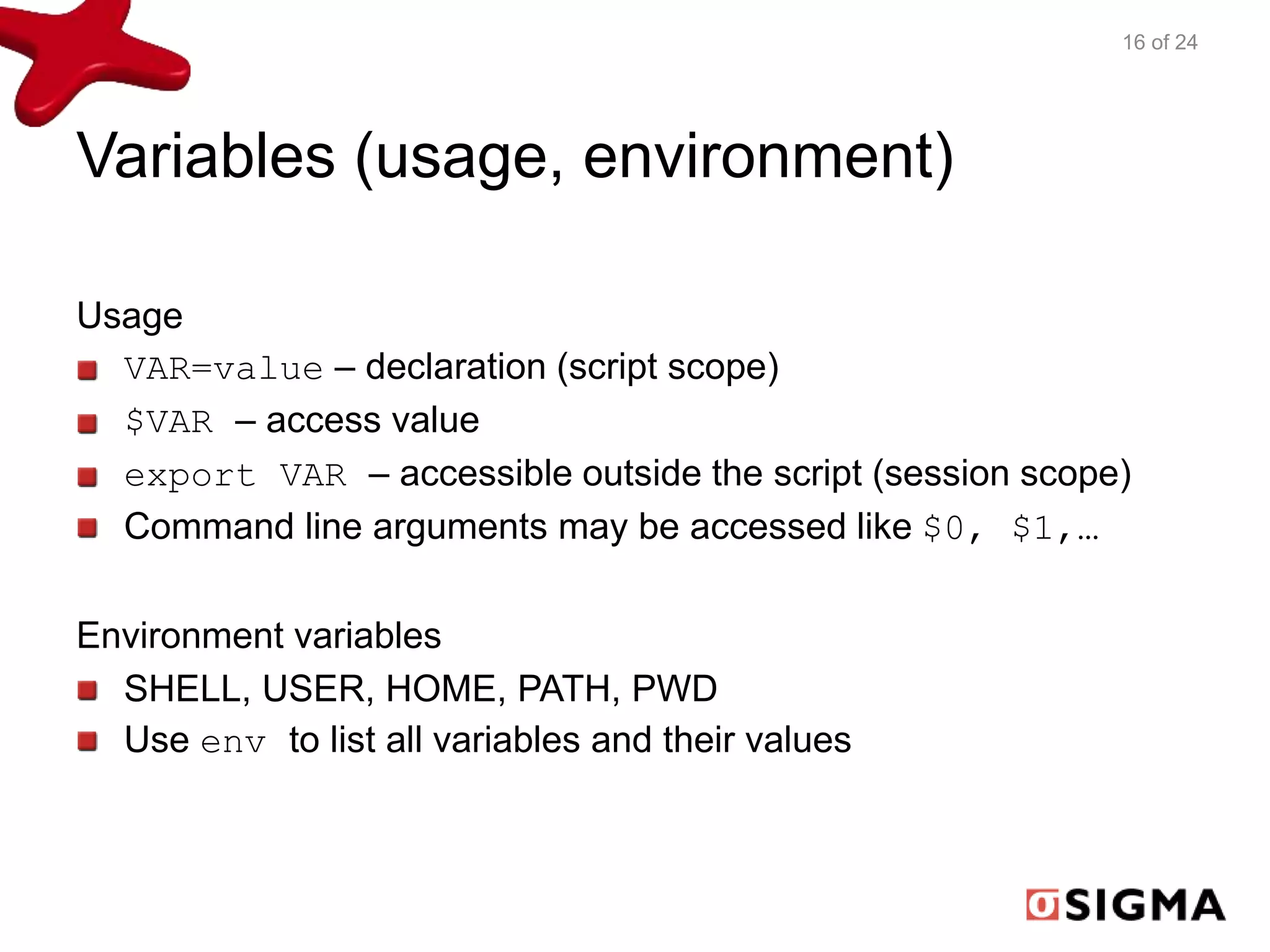 Variables (usage, environment) 
Usage 
VAR=value – declaration (script scope) 
$VAR – access value 
export VAR – accessible outside the script (session scope) 
Command line arguments may be accessed like $0, $1,… 
Environment variables 
SHELL, USER, HOME, PATH, PWD 
Use env to list all variables and their values 
16 of 24 
 