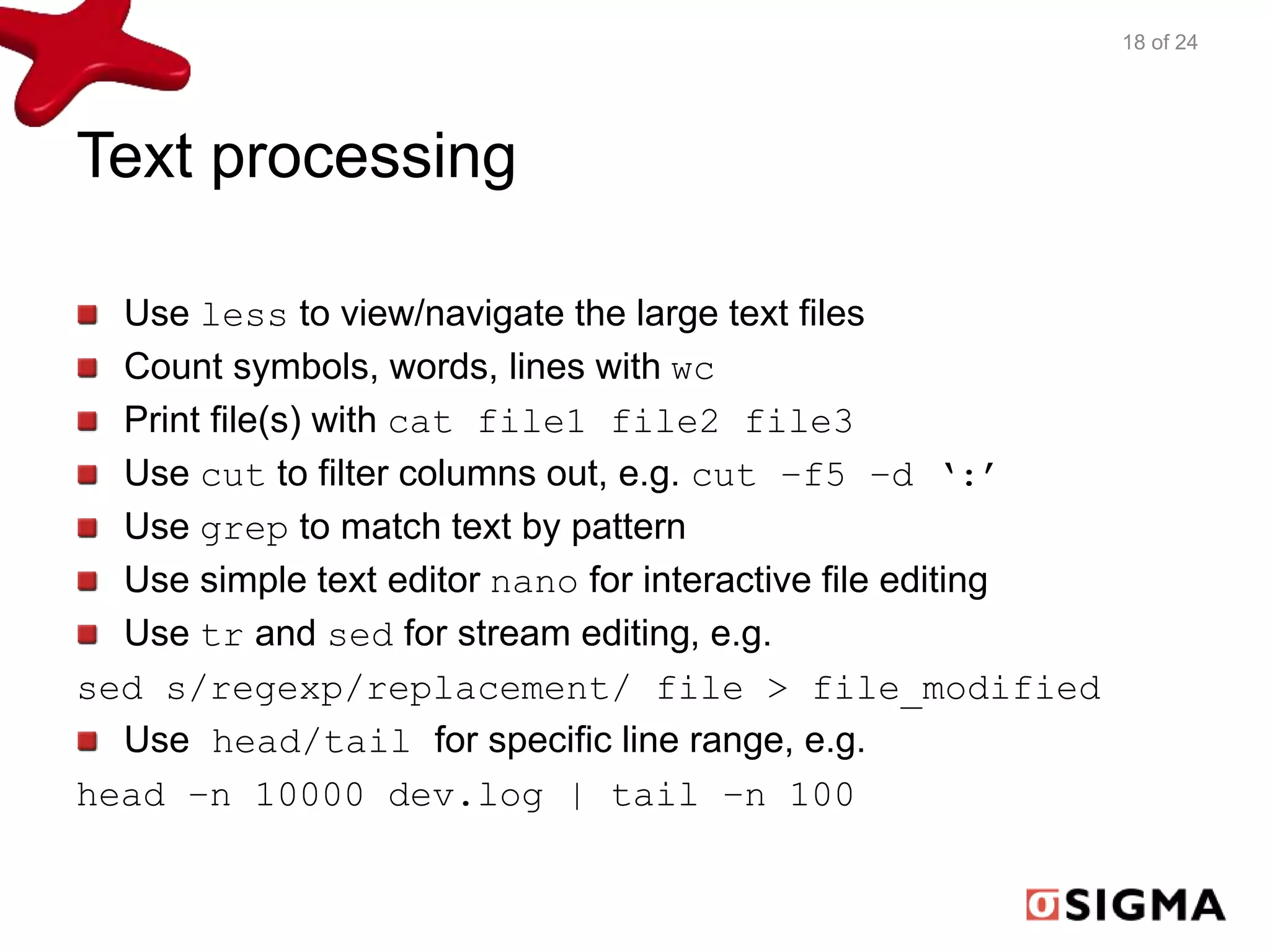 Text processing 
Use less to view/navigate the large text files 
Count symbols, words, lines with wc 
Print file(s) with cat file1 file2 file3 
Use cut to filter columns out, e.g. cut –f5 –d ‘:’ 
Use grep to match text by pattern 
Use simple text editor nano for interactive file editing 
Use tr and sed for stream editing, e.g. 
sed s/regexp/replacement/ file > file_modified 
Use head/tail for specific line range, e.g. 
head –n 10000 dev.log | tail –n 100 
18 of 24 
 
