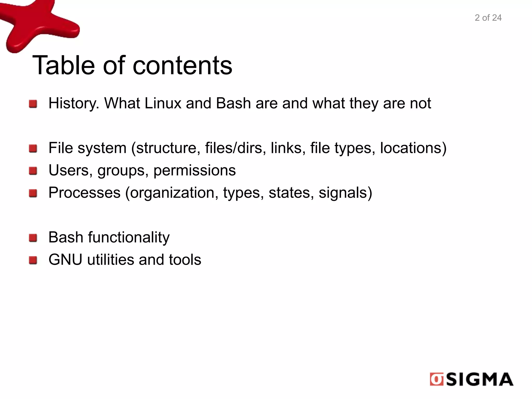 Table of contents 
History. What Linux and Bash are and what they are not 
File system (structure, files/dirs, links, file types, locations) 
Users, groups, permissions 
Processes (organization, types, states, signals) 
Bash functionality 
GNU utilities and tools 
2 of 24 
 