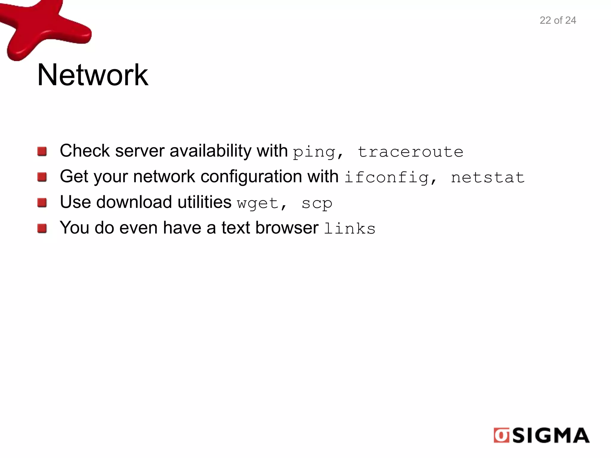 Network 
Check server availability with ping, traceroute 
Get your network configuration with ifconfig, netstat 
Use download utilities wget, scp 
You do even have a text browser links 
22 of 24 
 