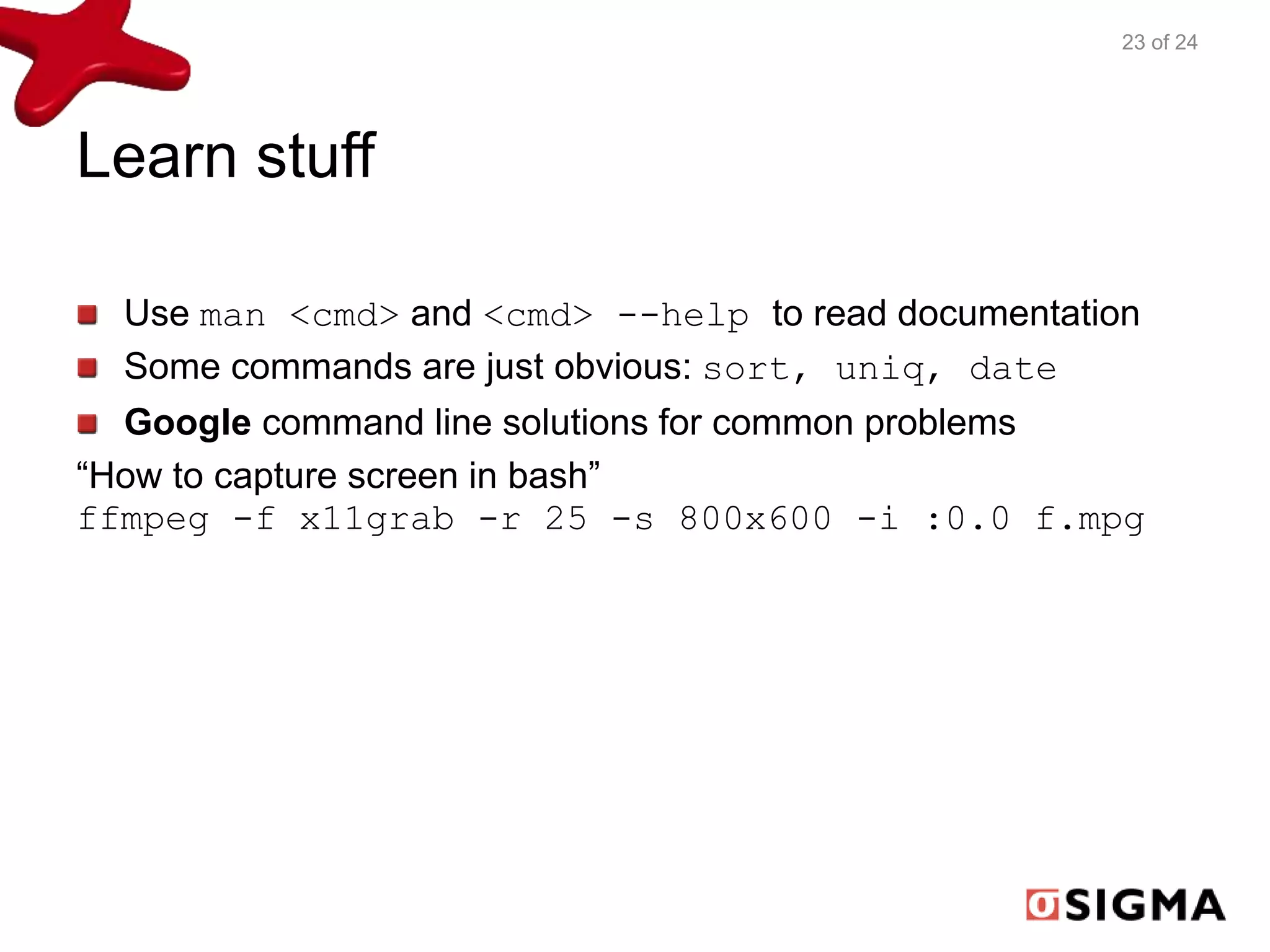 Learn stuff 
23 of 24 
Use man <cmd> and <cmd> --help to read documentation 
Some commands are just obvious: sort, uniq, date 
Google command line solutions for common problems 
“How to capture screen in bash” 
ffmpeg -f x11grab -r 25 -s 800x600 -i :0.0 f.mpg 
 