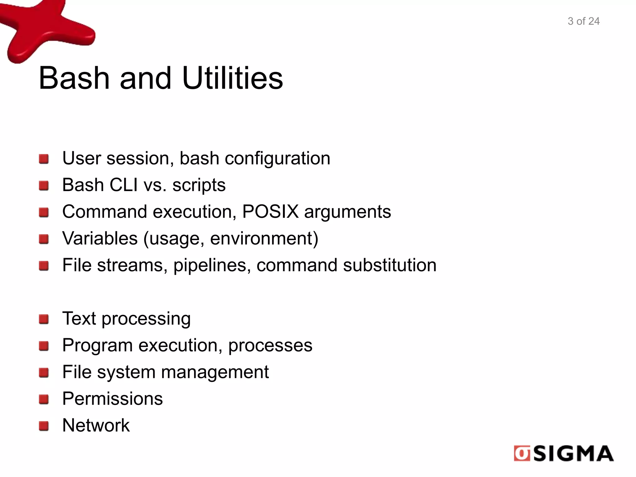 Bash and Utilities 
User session, bash configuration 
Bash CLI vs. scripts 
Command execution, POSIX arguments 
Variables (usage, environment) 
File streams, pipelines, command substitution 
Text processing 
Program execution, processes 
File system management 
Permissions 
Network 
3 of 24 
 