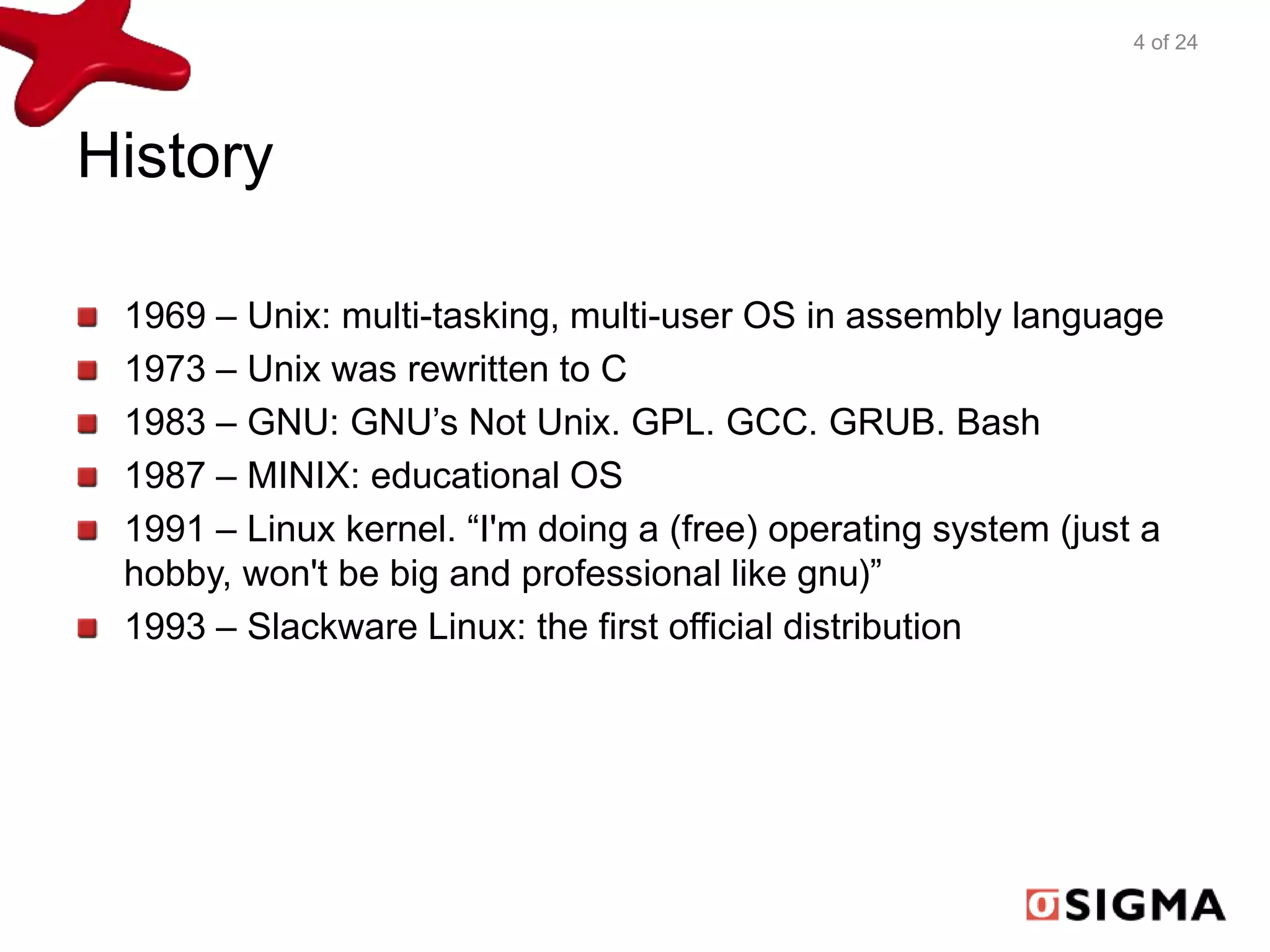 History 
4 of 24 
1969 – Unix: multi-tasking, multi-user OS in assembly language 
1973 – Unix was rewritten to C 
1983 – GNU: GNU’s Not Unix. GPL. GCC. GRUB. Bash 
1987 – MINIX: educational OS 
1991 – Linux kernel. “I'm doing a (free) operating system (just a 
hobby, won't be big and professional like gnu)” 
1993 – Slackware Linux: the first official distribution 
 