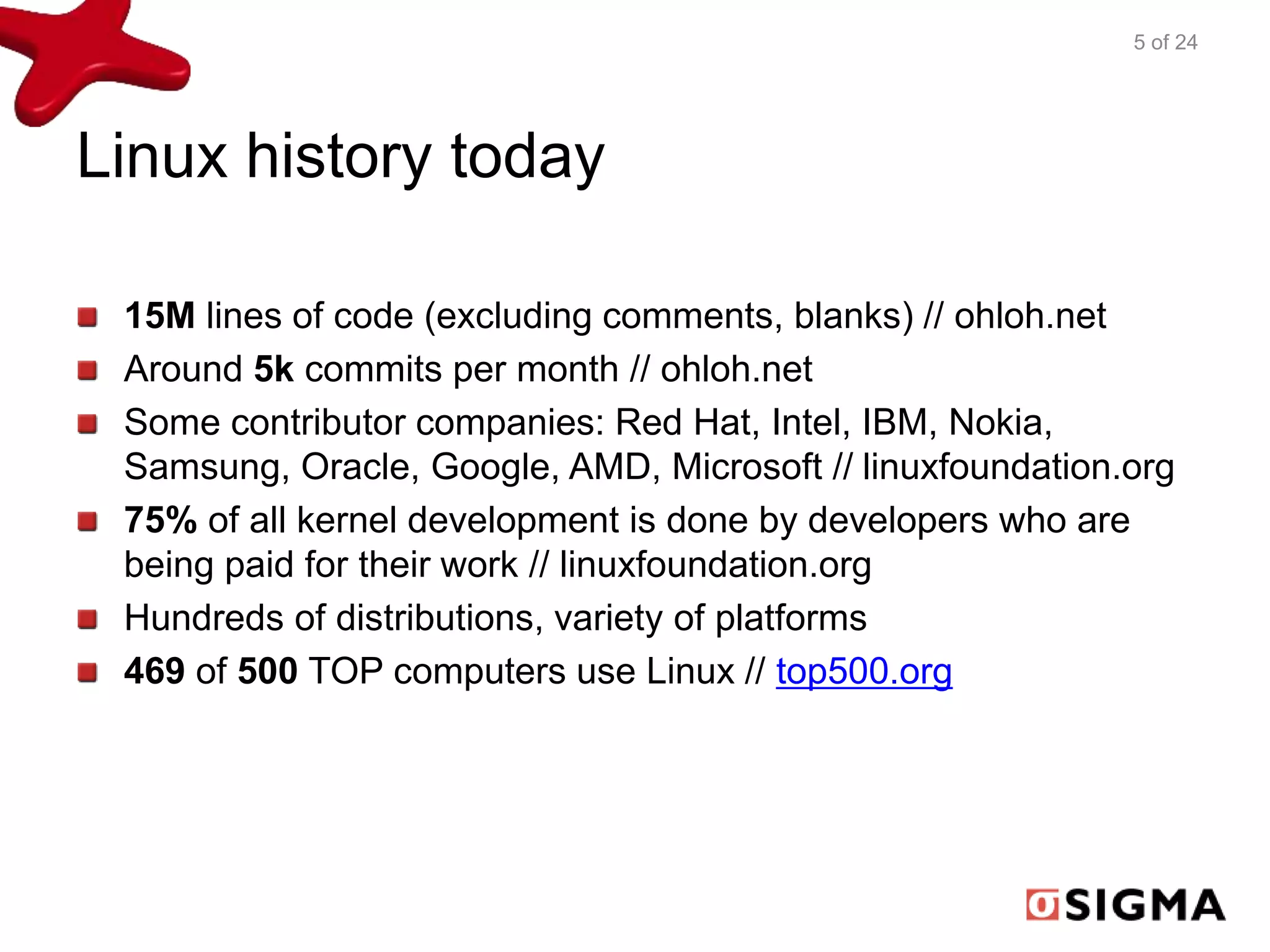 Linux history today 
5 of 24 
15M lines of code (excluding comments, blanks) // ohloh.net 
Around 5k commits per month // ohloh.net 
Some contributor companies: Red Hat, Intel, IBM, Nokia, 
Samsung, Oracle, Google, AMD, Microsoft // linuxfoundation.org 
75% of all kernel development is done by developers who are 
being paid for their work // linuxfoundation.org 
Hundreds of distributions, variety of platforms 
469 of 500 TOP computers use Linux // top500.org 
 