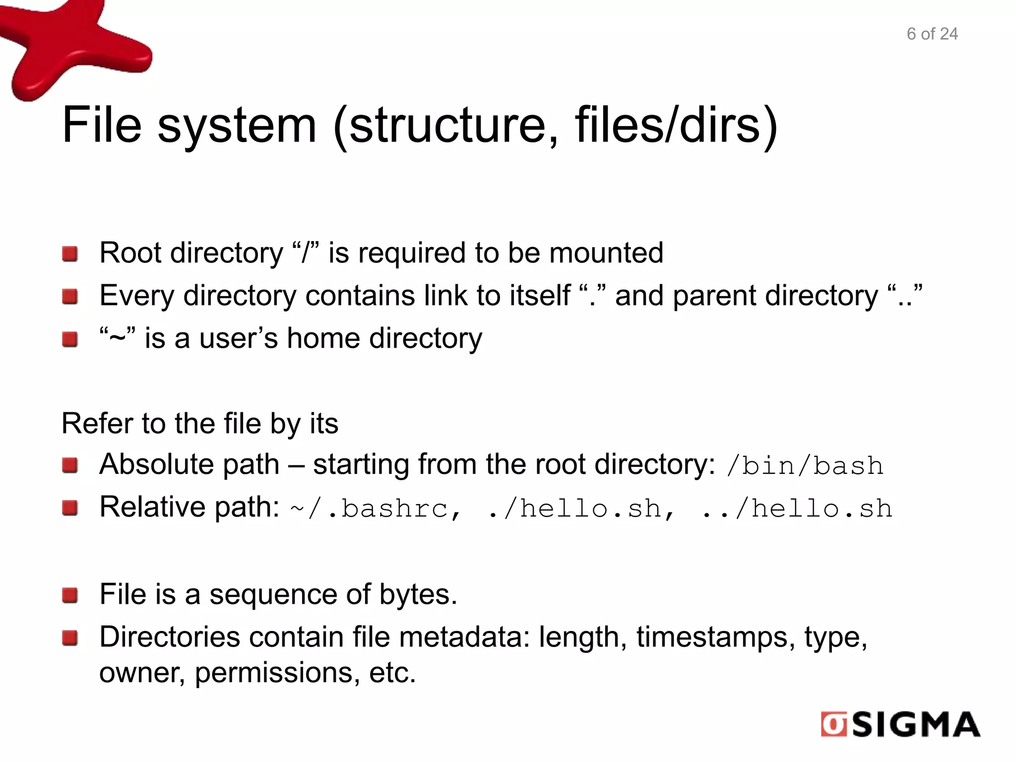 File system (structure, files/dirs) 
Root directory “/” is required to be mounted 
Every directory contains link to itself “.” and parent directory “..” 
“~” is a user’s home directory 
Refer to the file by its 
Absolute path – starting from the root directory: /bin/bash 
Relative path: ~/.bashrc, ./hello.sh, ../hello.sh 
File is a sequence of bytes. 
Directories contain file metadata: length, timestamps, type, 
owner, permissions, etc. 
6 of 24 
 