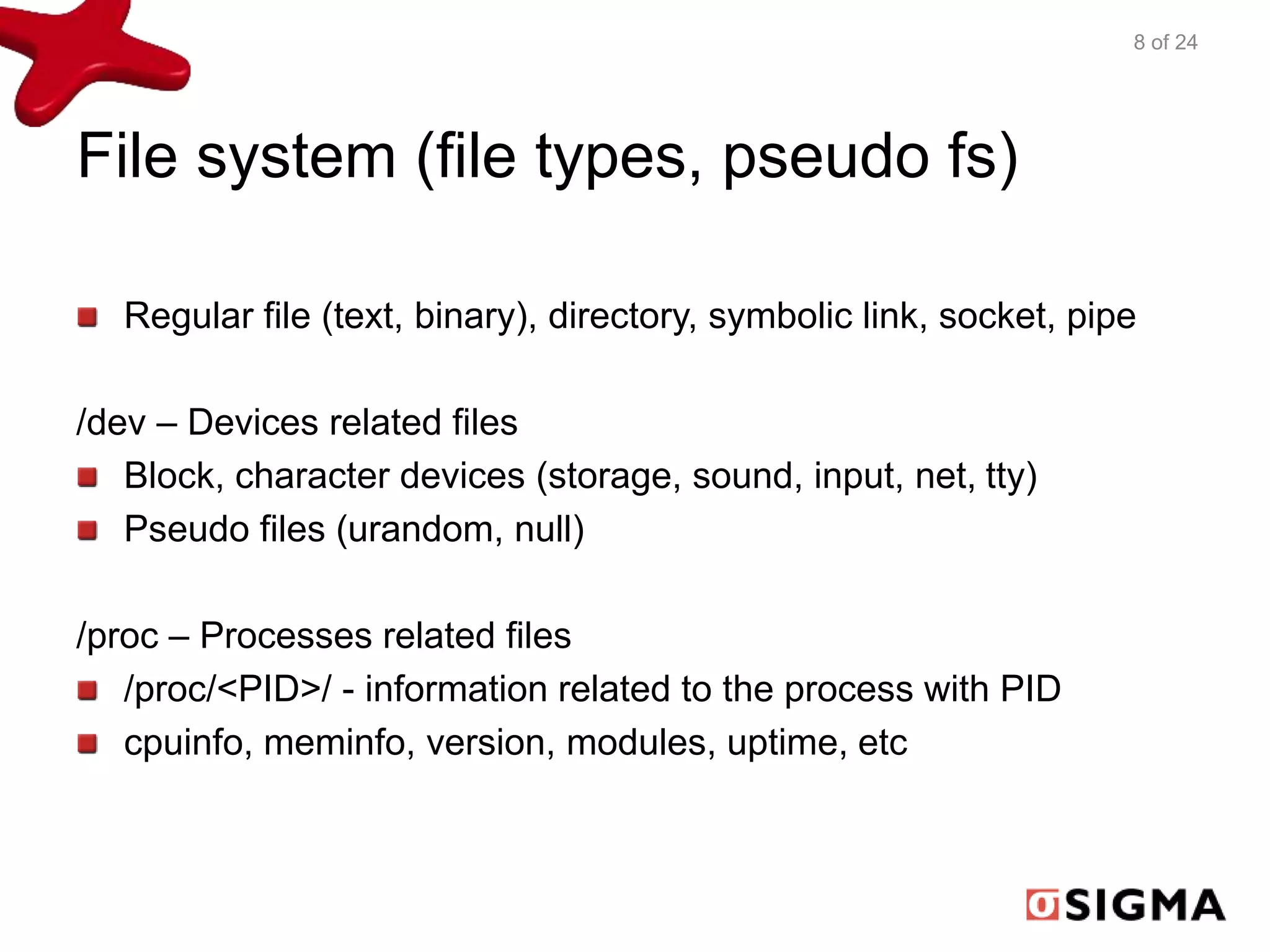 File system (file types, pseudo fs) 
Regular file (text, binary), directory, symbolic link, socket, pipe 
/dev – Devices related files 
Block, character devices (storage, sound, input, net, tty) 
Pseudo files (urandom, null) 
/proc – Processes related files 
/proc/<PID>/ - information related to the process with PID 
cpuinfo, meminfo, version, modules, uptime, etc 
8 of 24 
 
