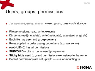 Users, groups, permissions 
10 of 24 
/etc/passwd,group,shadow – user, group, passwords storage 
File permissions: read, write, execute 
Dir perm: read(metadata), write(metadata), execute(change dir) 
Each file has user and group owners 
Rules applied in order user-group-others (e.g. rwx r-x r--) 
root (UID=0) has all permissions 
SUID/GUID – bits to run as user/group owner 
Sticky bit is used to grand permissions exclusively to the owner 
Default permissions are set up with umask or mounting fs 
 