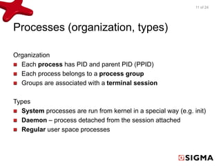 Processes (organization, types) 
Organization 
Each process has PID and parent PID (PPID) 
Each process belongs to a process group 
Groups are associated with a terminal session 
Types 
11 of 24 
System processes are run from kernel in a special way (e.g. init) 
Daemon – process detached from the session attached 
Regular user space processes 
 
